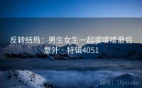 反转结局：男生女生一起嗟嗟嗟最后意外 · 特辑4051