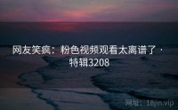 网友笑疯：粉色视频观看太离谱了 · 特辑3208