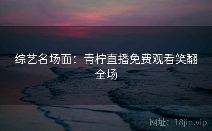 综艺名场面：青柠直播免费观看笑翻全场
