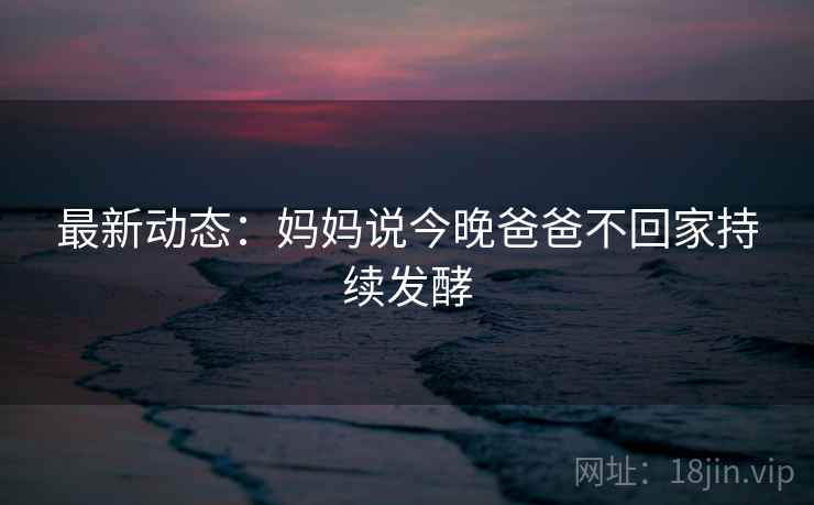 最新动态：妈妈说今晚爸爸不回家持续发酵