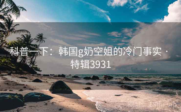科普一下：韩国g奶空姐的冷门事实 · 特辑3931