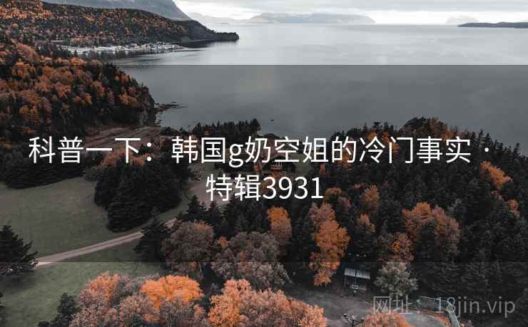 科普一下：韩国g奶空姐的冷门事实 · 特辑3931
