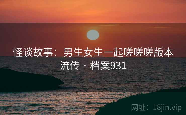 怪谈故事：男生女生一起嗟嗟嗟版本流传 · 档案931