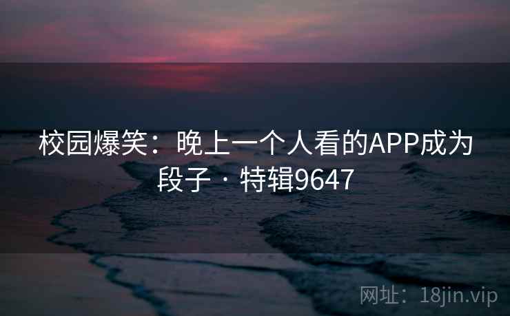 校园爆笑：晚上一个人看的APP成为段子 · 特辑9647