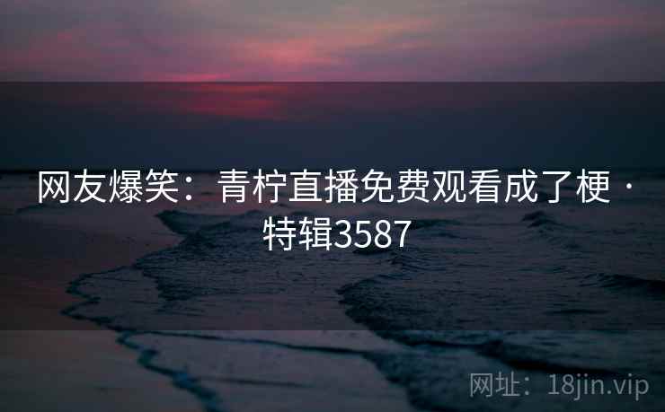 网友爆笑：青柠直播免费观看成了梗 · 特辑3587