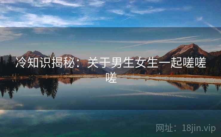 冷知识揭秘：关于男生女生一起嗟嗟嗟