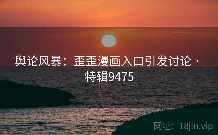 舆论风暴：歪歪漫画入口引发讨论 · 特辑9475