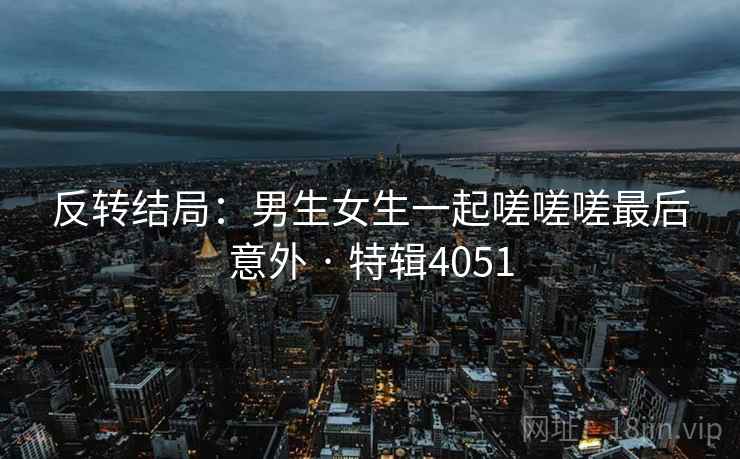 反转结局：男生女生一起嗟嗟嗟最后意外 · 特辑4051