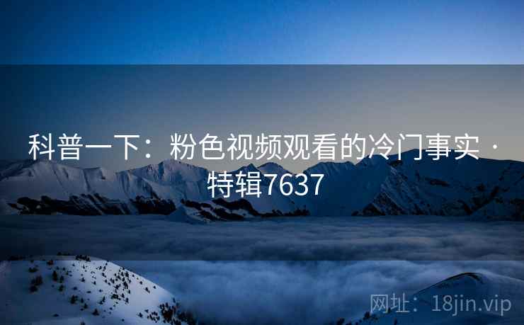 科普一下：粉色视频观看的冷门事实 · 特辑7637