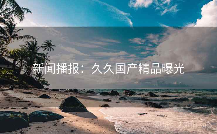 新闻播报：久久国产精品曝光