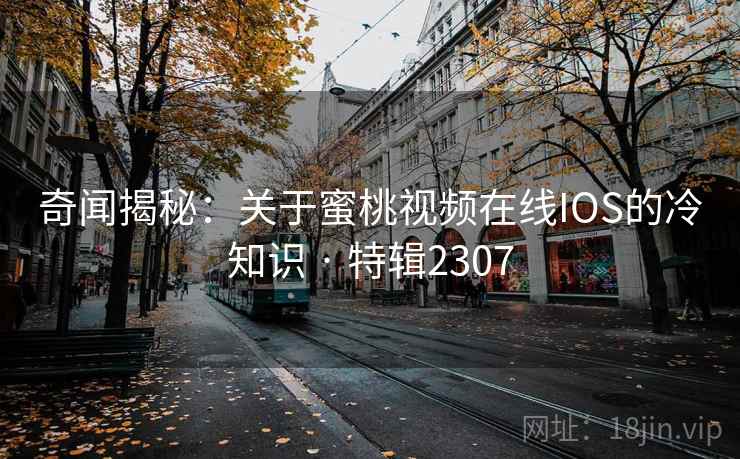 奇闻揭秘：关于蜜桃视频在线IOS的冷知识 · 特辑2307