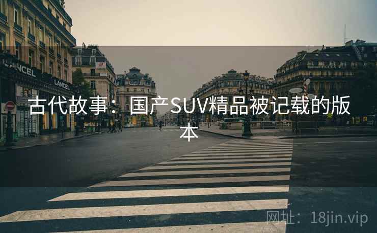 古代故事:国产SUV精品被记载的版本 古代故事:国产SUV精品被记载的版本
