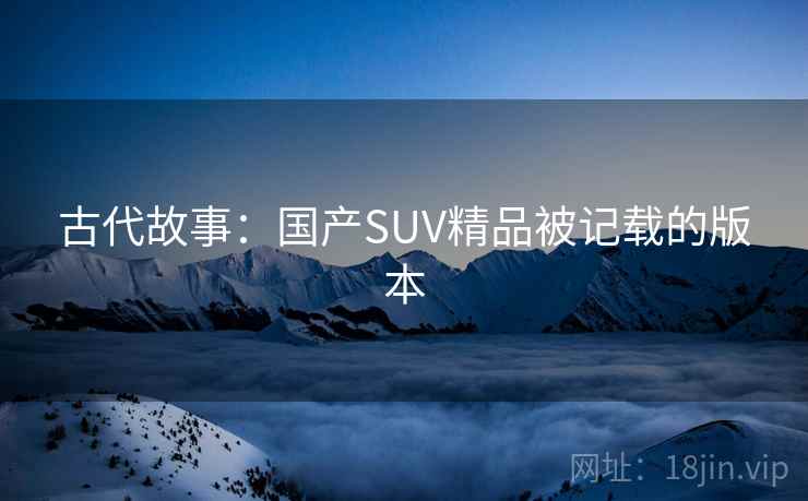 古代故事:国产SUV精品被记载的版本 古代故事:国产SUV精品被记载的版本