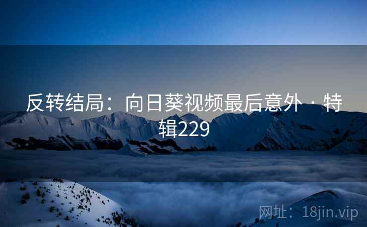 反转结局:向日葵视频最后意外 · 特辑229 反转结局:向日葵视频最后意外 · 特辑229