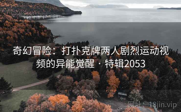 奇幻冒险:打扑克牌两人剧烈运动视频的异能觉醒 · 特辑2053 奇幻冒险:打扑克牌两人剧烈运动视频的异能觉醒 · 特辑2053